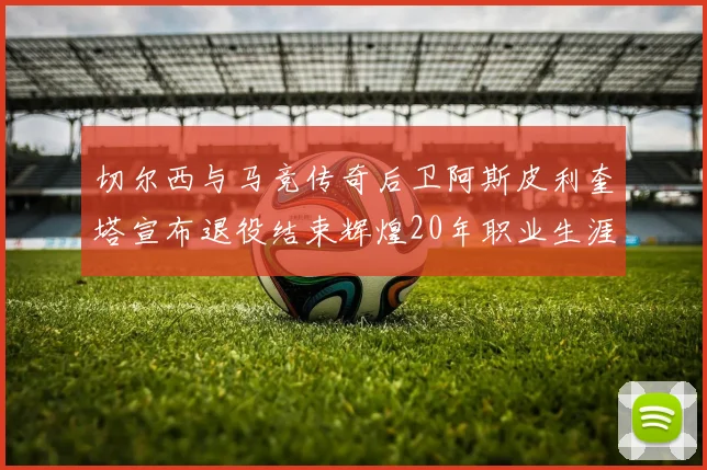 切尔西与马竞传奇后卫阿斯皮利奎塔宣布退役结束辉煌20年职业生涯