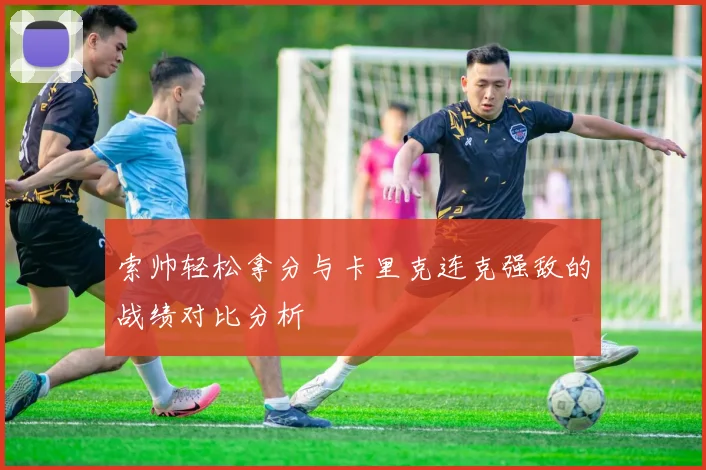 索帅轻松拿分与卡里克连克强敌的战绩对比分析