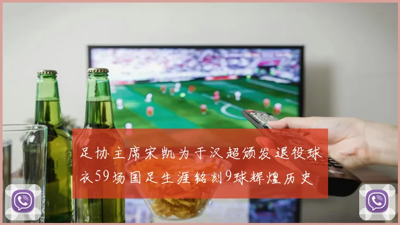 足协主席宋凯为于汉超颁发退役球衣59场国足生涯铭刻9球辉煌历史