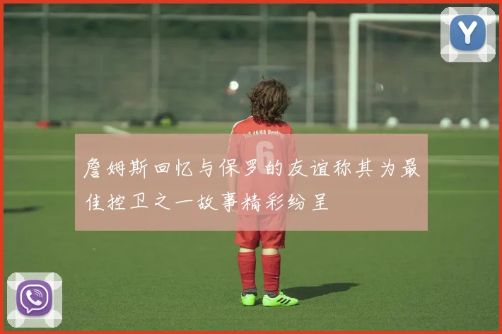 詹姆斯回忆与保罗的友谊称其为最佳控卫之一故事精彩纷呈