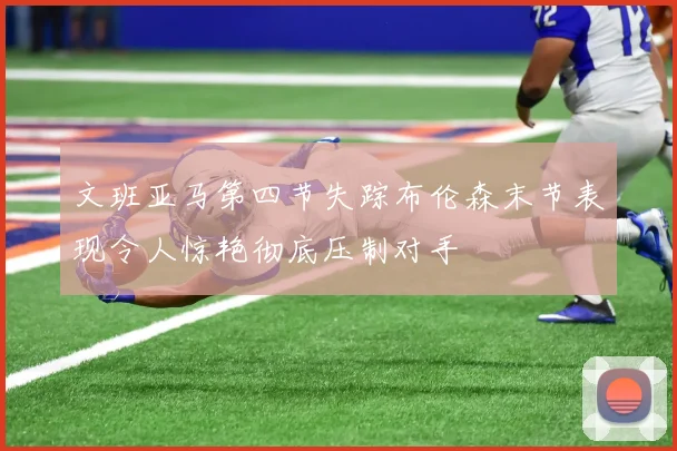 文班亚马第四节失踪布伦森末节表现令人惊艳彻底压制对手