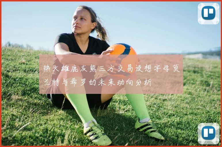 热火雄鹿灰熊三方交易设想字母莫兰特与希罗的未来动向分析