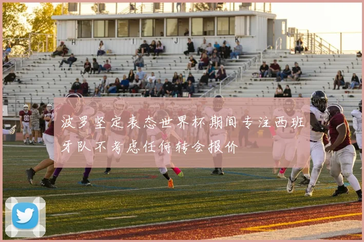 波罗坚定表态世界杯期间专注西班牙队不考虑任何转会报价