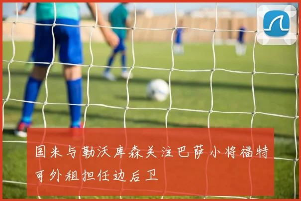国米与勒沃库森关注巴萨小将福特可外租担任边后卫