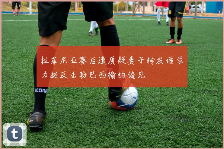 拉菲尼亚赛后遭质疑妻子转发语录力挺反击盼巴西输的偏见