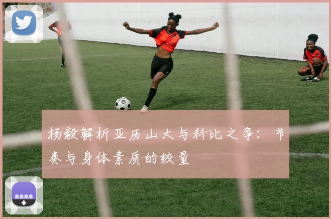 杨毅解析亚历山大与科比之争：节奏与身体素质的较量