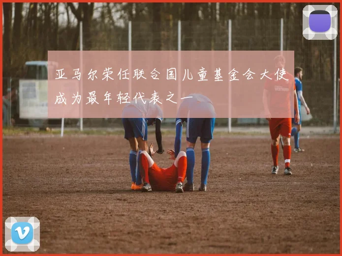亚马尔荣任联合国儿童基金会大使成为最年轻代表之一