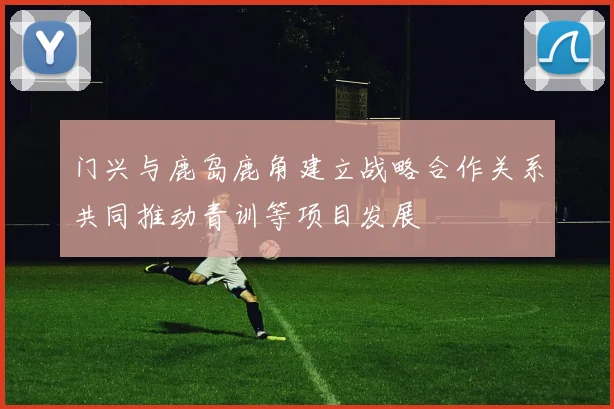门兴与鹿岛鹿角建立战略合作关系共同推动青训等项目发展