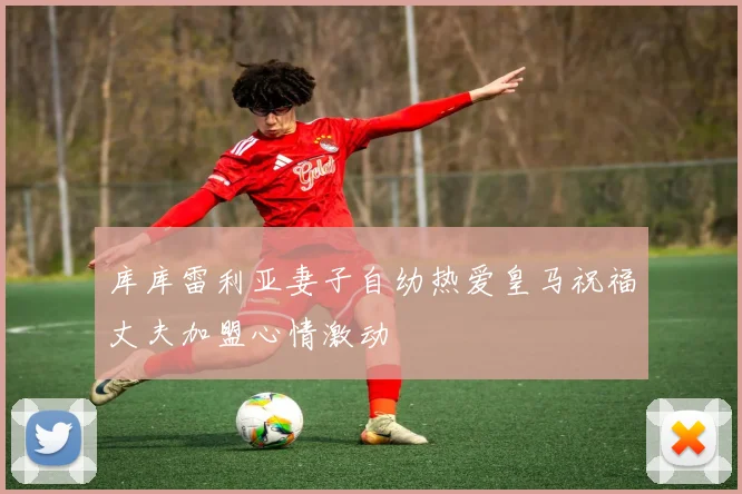 库库雷利亚妻子自幼热爱皇马祝福丈夫加盟心情激动
