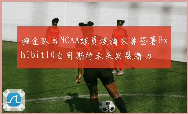 掘金队与NCAA球员埃梅朱鲁签署Exhibit10合同期待未来发展潜力