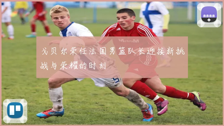 戈贝尔荣任法国男篮队长迎接新挑战与荣耀的时刻