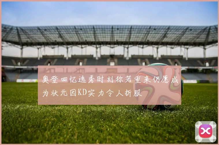 奥登回忆选秀时刻称若重来仍愿成为状元因KD实力令人折服