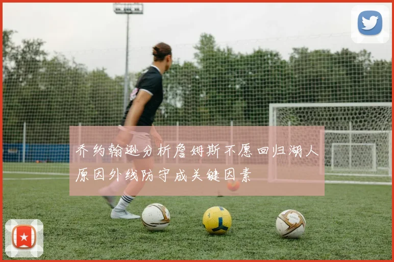 乔约翰逊分析詹姆斯不愿回归湖人原因外线防守成关键因素