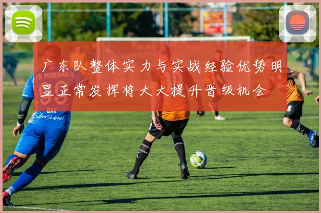 广东队整体实力与实战经验优势明显正常发挥将大大提升晋级机会