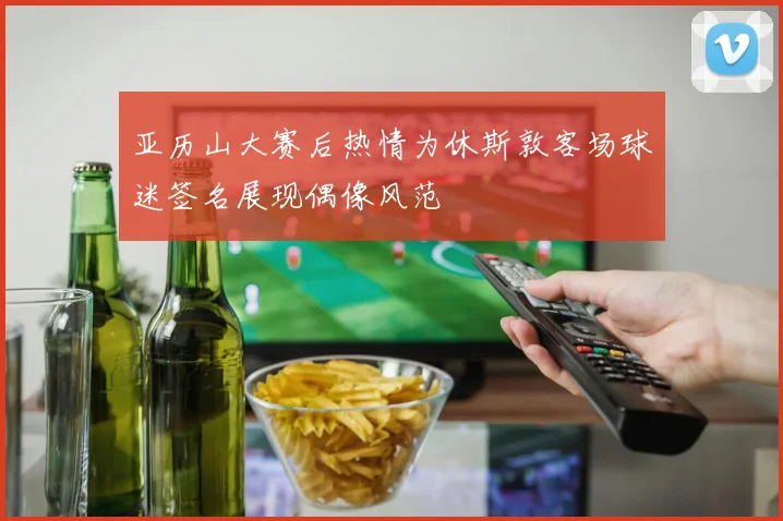 亚历山大赛后热情为休斯敦客场球迷签名展现偶像风范