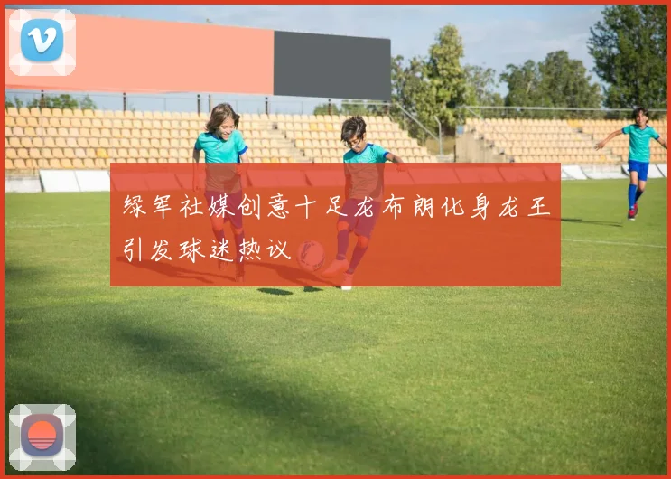 绿军社媒创意十足龙布朗化身龙王引发球迷热议