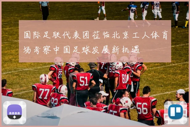 国际足联代表团莅临北京工人体育场考察中国足球发展新机遇
