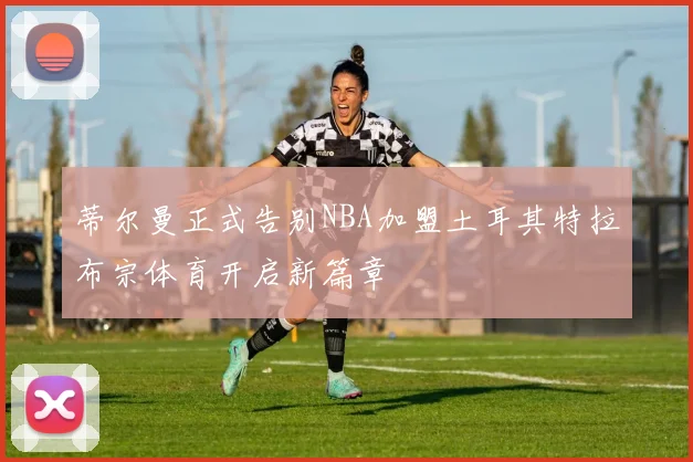 蒂尔曼正式告别NBA加盟土耳其特拉布宗体育开启新篇章