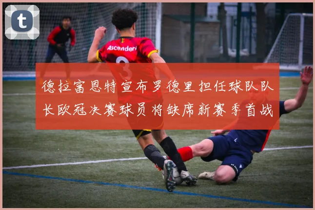德拉富恩特宣布罗德里担任球队队长欧冠决赛球员将缺席新赛季首战