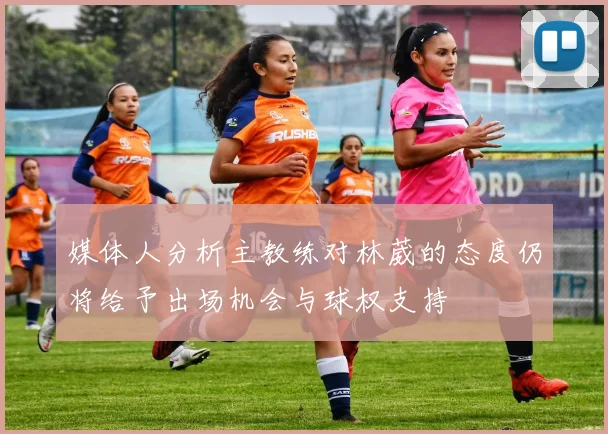 媒体人分析主教练对林葳的态度仍将给予出场机会与球权支持