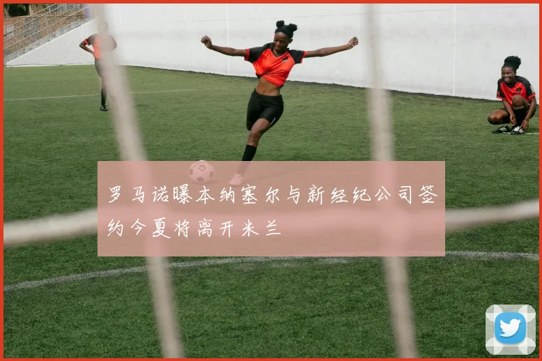罗马诺曝本纳塞尔与新经纪公司签约今夏将离开米兰