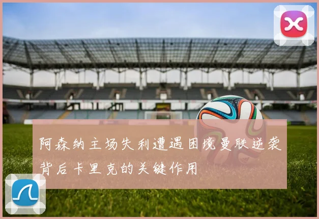 阿森纳主场失利遭遇困境曼联逆袭背后卡里克的关键作用