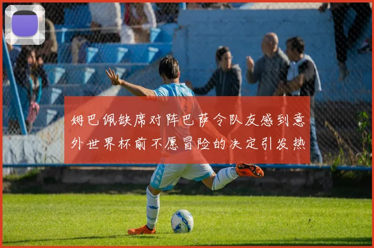 姆巴佩缺席对阵巴萨令队友感到意外世界杯前不愿冒险的决定引发热议