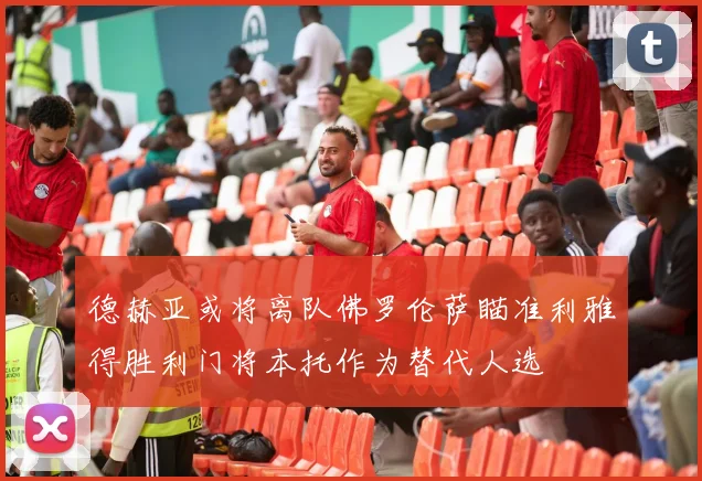 德赫亚或将离队佛罗伦萨瞄准利雅得胜利门将本托作为替代人选