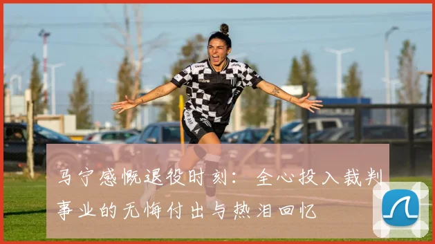 马宁感慨退役时刻：全心投入裁判事业的无悔付出与热泪回忆