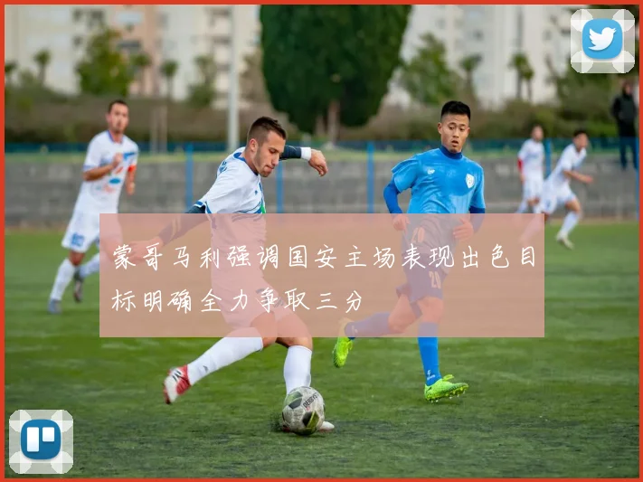 蒙哥马利强调国安主场表现出色目标明确全力争取三分