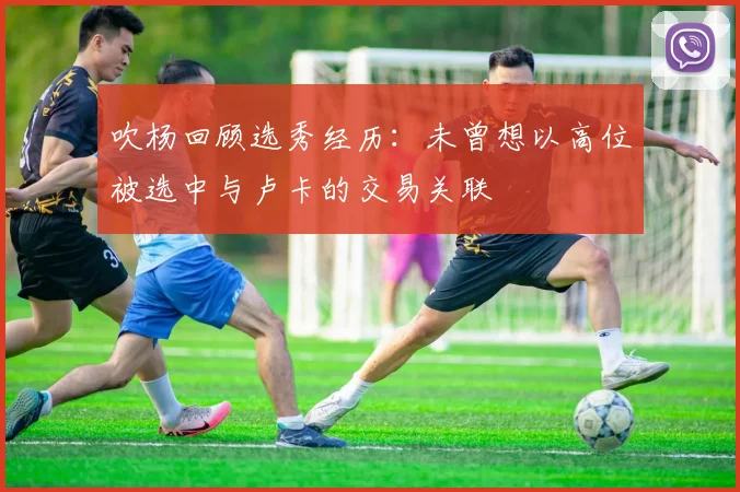 吹杨回顾选秀经历：未曾想以高位被选中与卢卡的交易关联