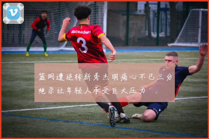 篮网遭逆转新秀杰明痛心不已三分绝杀让年轻人承受巨大压力