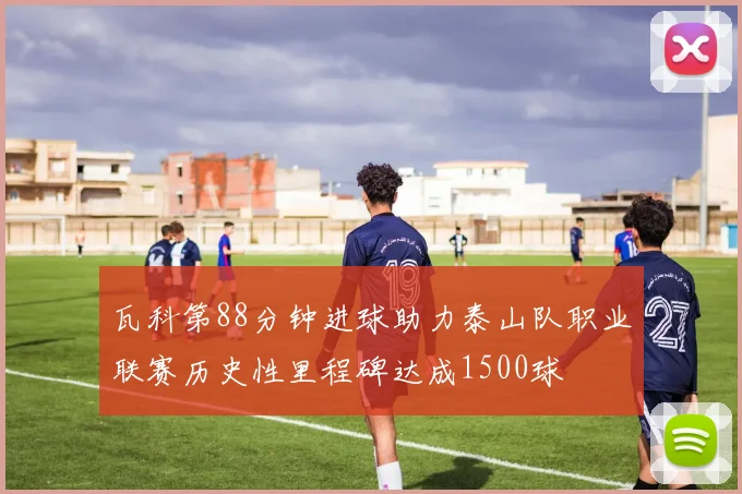 瓦科第88分钟进球助力泰山队职业联赛历史性里程碑达成1500球