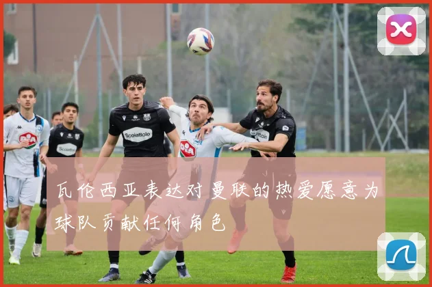 瓦伦西亚表达对曼联的热爱愿意为球队贡献任何角色