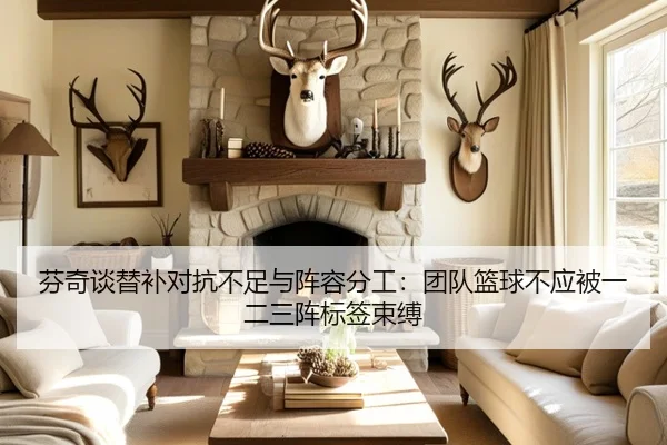 芬奇谈替补对抗不足与阵容分工:团队篮球不应被一二三阵标签束缚